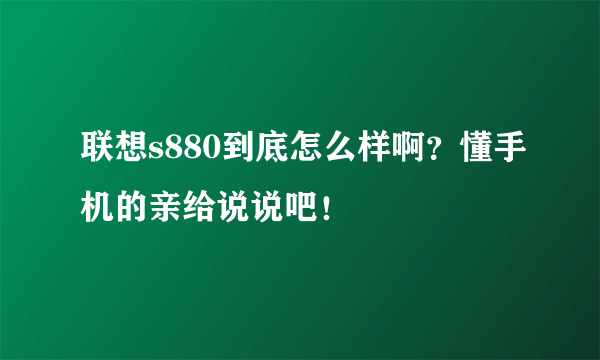 联想s880到底怎么样啊？懂手机的亲给说说吧！