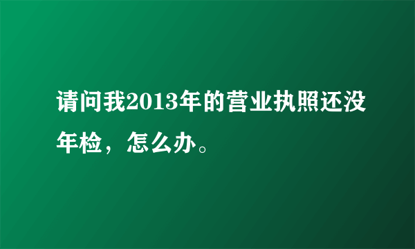 请问我2013年的营业执照还没年检，怎么办。