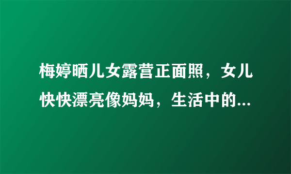 梅婷晒儿女露营正面照，女儿快快漂亮像妈妈，生活中的梅婷是个怎样的人？