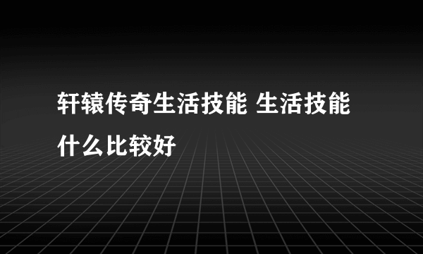 轩辕传奇生活技能 生活技能什么比较好