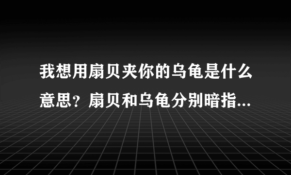 我想用扇贝夹你的乌龟是什么意思？扇贝和乌龟分别暗指什么污的意思？