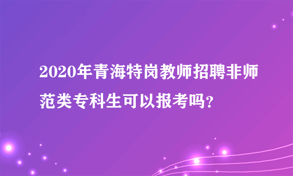 2020年青海特岗教师招聘非师范类专科生可以报考吗？