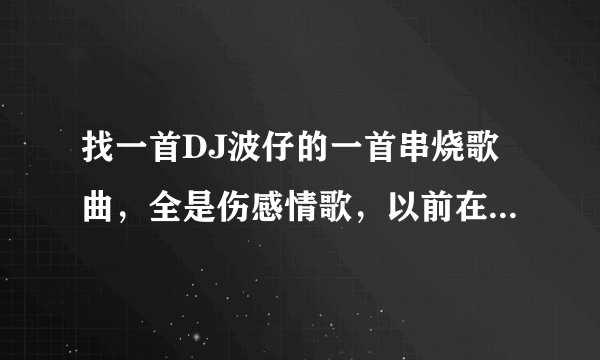 找一首DJ波仔的一首串烧歌曲，全是伤感情歌，以前在嗨嗨吧JD音乐网里听到的，现在找不到那个网站了。