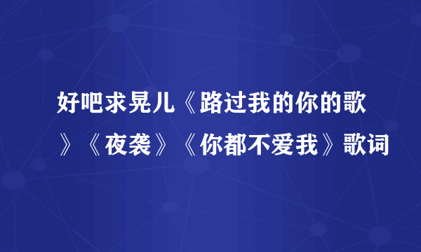 好吧求晃儿《路过我的你的歌》《夜袭》《你都不爱我》歌词