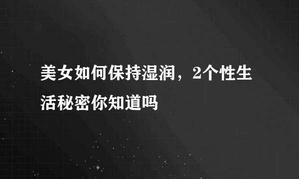 美女如何保持湿润，2个性生活秘密你知道吗