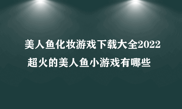 美人鱼化妆游戏下载大全2022 超火的美人鱼小游戏有哪些