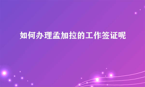 如何办理孟加拉的工作签证呢