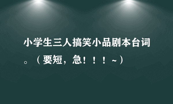 小学生三人搞笑小品剧本台词。（要短，急！！！~）