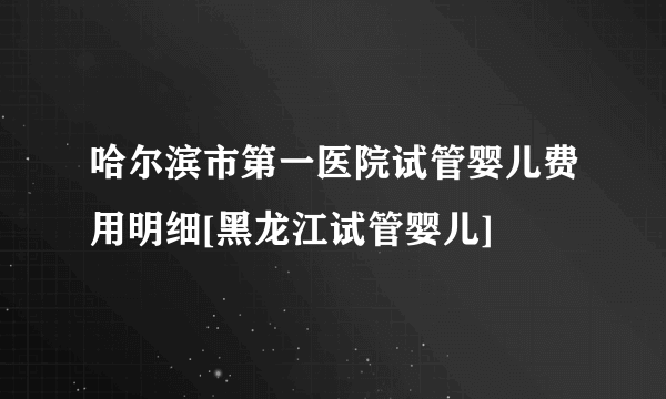 哈尔滨市第一医院试管婴儿费用明细[黑龙江试管婴儿]