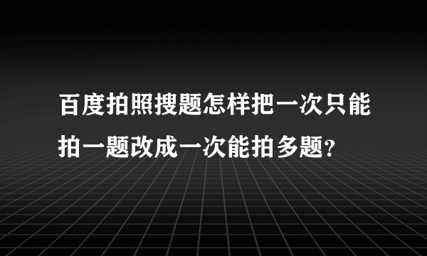 百度拍照搜题怎样把一次只能拍一题改成一次能拍多题？