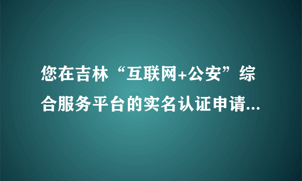 您在吉林“互联网+公安”综合服务平台的实名认证申请没有通过，什么