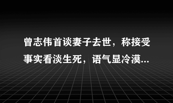 曾志伟首谈妻子去世，称接受事实看淡生死，语气显冷漠引争议？