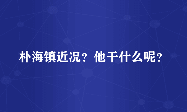 朴海镇近况？他干什么呢？