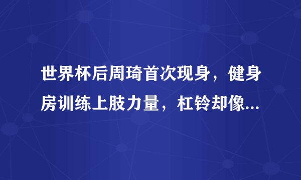 世界杯后周琦首次现身，健身房训练上肢力量，杠铃却像芦柴棒遭网友嘲讽，你怎么看？