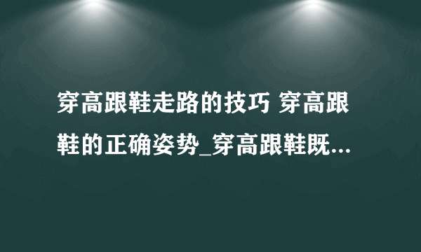 穿高跟鞋走路的技巧 穿高跟鞋的正确姿势_穿高跟鞋既舒服又优雅的6大秘诀