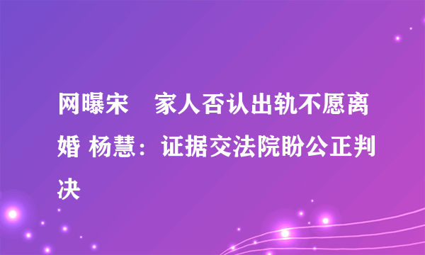 网曝宋喆家人否认出轨不愿离婚 杨慧：证据交法院盼公正判决