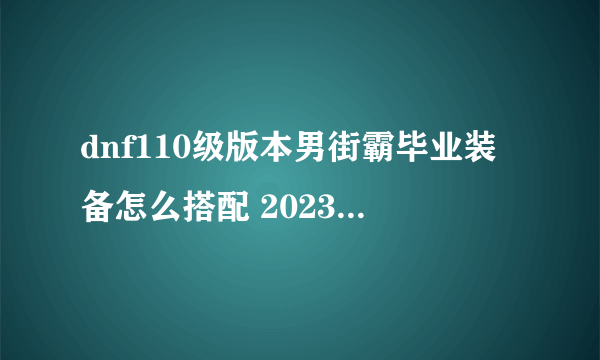 dnf110级版本男街霸毕业装备怎么搭配 2023男街霸毕业装备搭配推荐