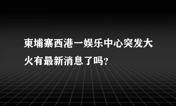 柬埔寨西港一娱乐中心突发大火有最新消息了吗？