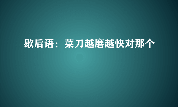 歇后语：菜刀越磨越快对那个