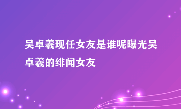 吴卓羲现任女友是谁呢曝光吴卓羲的绯闻女友