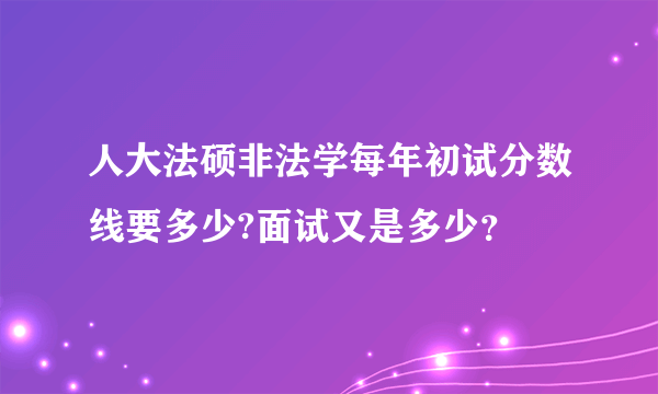 人大法硕非法学每年初试分数线要多少?面试又是多少？