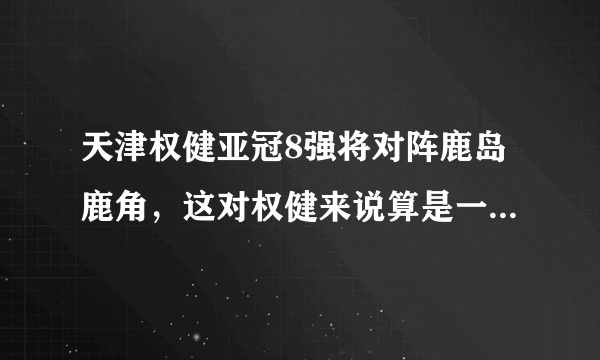 天津权健亚冠8强将对阵鹿岛鹿角，这对权健来说算是一个下签吗？