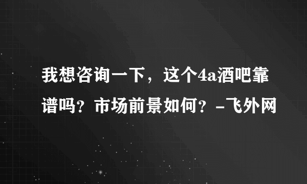 我想咨询一下，这个4a酒吧靠谱吗？市场前景如何？-飞外网