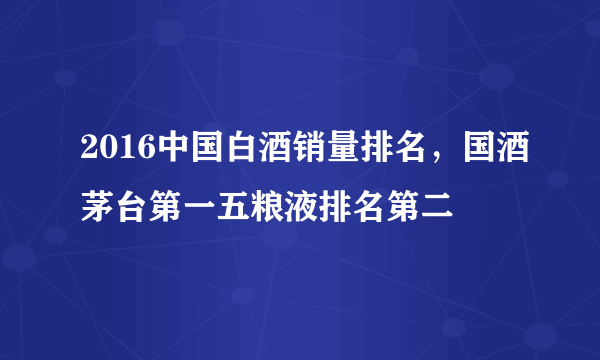 2016中国白酒销量排名，国酒茅台第一五粮液排名第二