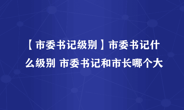 【市委书记级别】市委书记什么级别 市委书记和市长哪个大