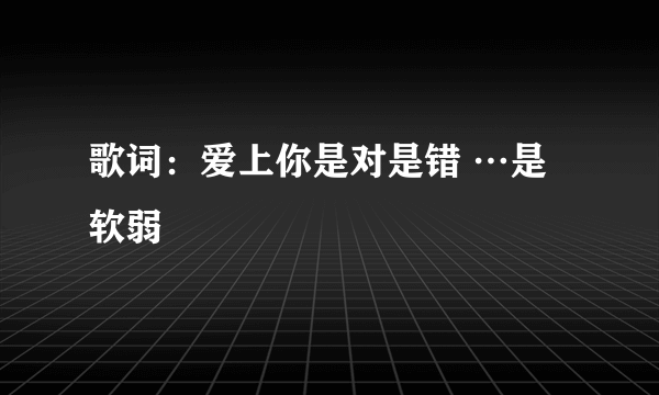 歌词：爱上你是对是错 …是软弱