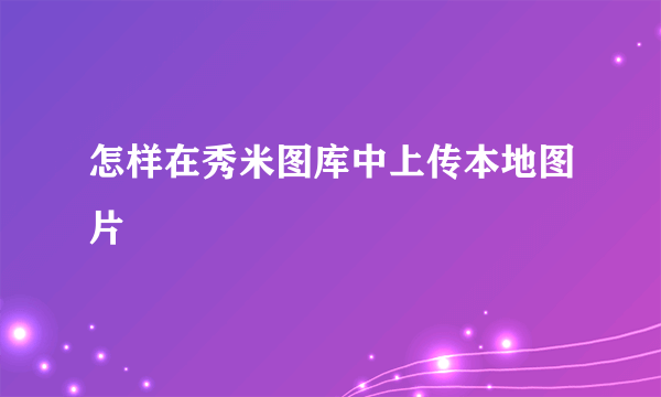 怎样在秀米图库中上传本地图片