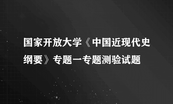 国家开放大学《中国近现代史纲要》专题一专题测验试题