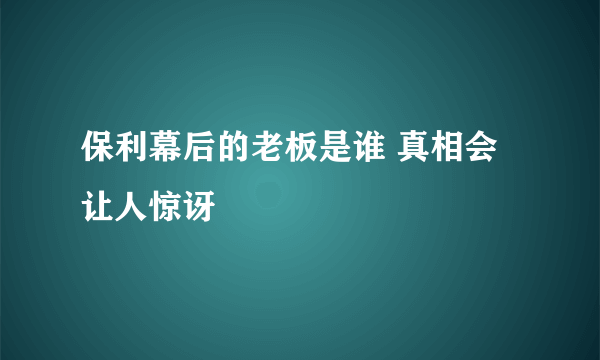 保利幕后的老板是谁 真相会让人惊讶