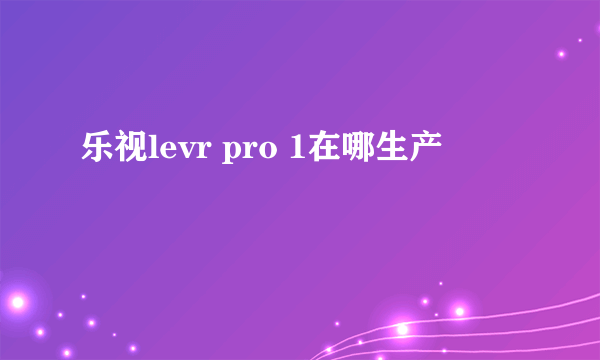 乐视levr pro 1在哪生产