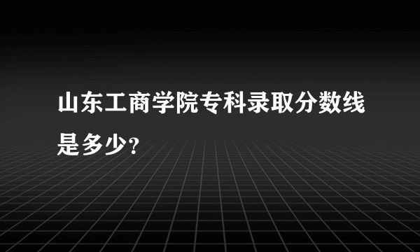 山东工商学院专科录取分数线是多少？