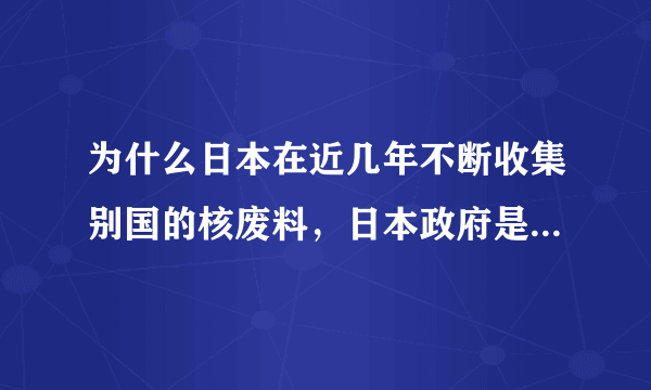 为什么日本在近几年不断收集别国的核废料，日本政府是在秘密进行核试验吗？