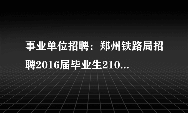 事业单位招聘：郑州铁路局招聘2016届毕业生210人公告(一)