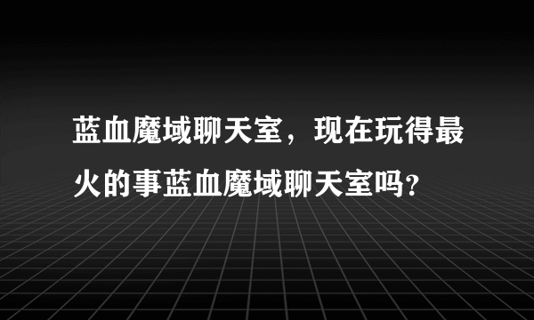 蓝血魔域聊天室，现在玩得最火的事蓝血魔域聊天室吗？