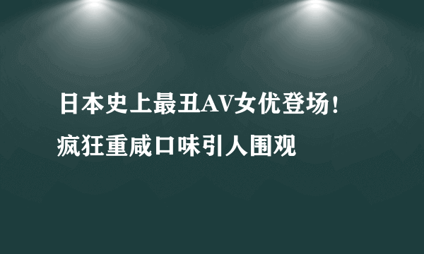 日本史上最丑AV女优登场！疯狂重咸口味引人围观