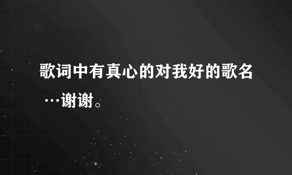 歌词中有真心的对我好的歌名 …谢谢。