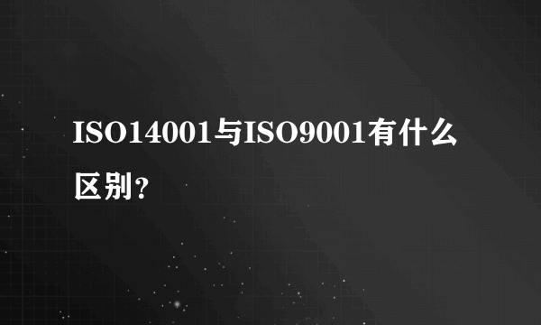 ISO14001与ISO9001有什么区别？