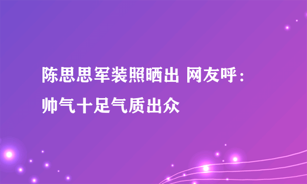 陈思思军装照晒出 网友呼：帅气十足气质出众