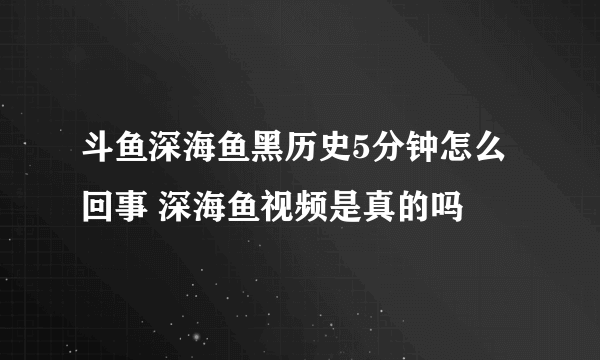 斗鱼深海鱼黑历史5分钟怎么回事 深海鱼视频是真的吗