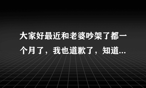 大家好最近和老婆吵架了都一个月了，我也道歉了，知道自己错了，旦她现在说话动不动发火，一点不讲理