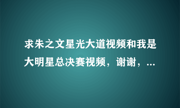 求朱之文星光大道视频和我是大明星总决赛视频，谢谢，要完整的，剪切断的那种就算了