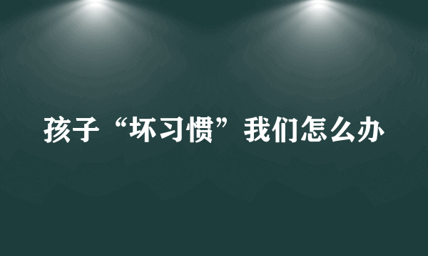 孩子“坏习惯”我们怎么办