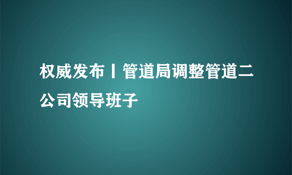 权威发布丨管道局调整管道二公司领导班子