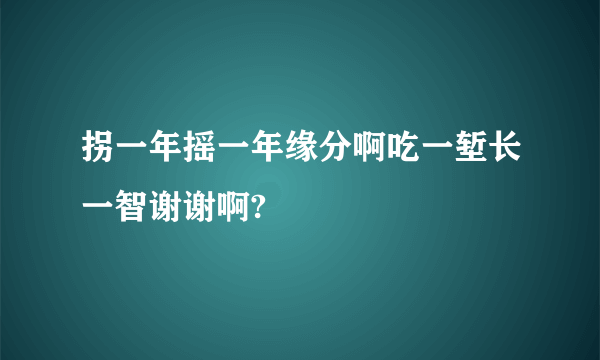 拐一年摇一年缘分啊吃一堑长一智谢谢啊?