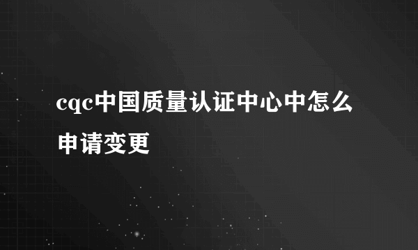 cqc中国质量认证中心中怎么申请变更