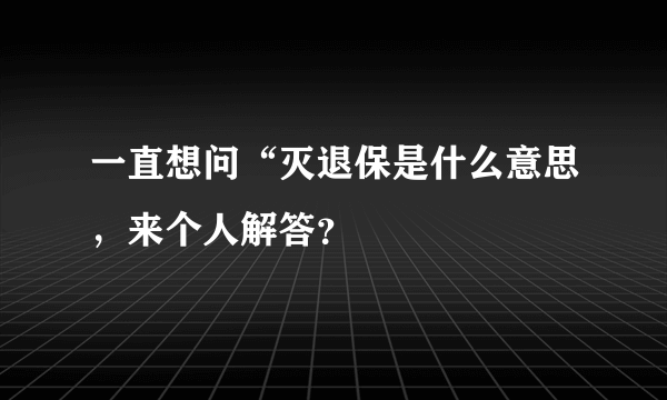 一直想问“灭退保是什么意思，来个人解答？